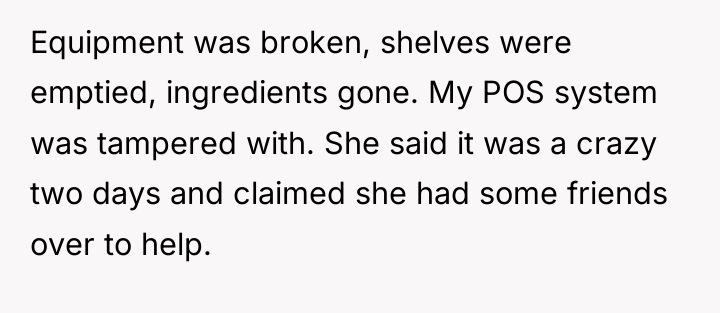 Equipment was broken, shelves were emptied, ingredients gone. My POS...