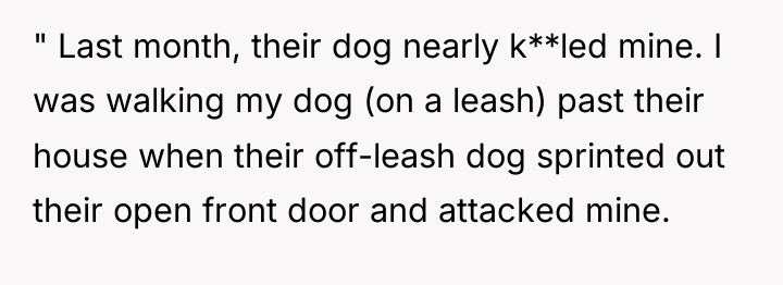 " Last month, their dog nearly k**led mine. I was...