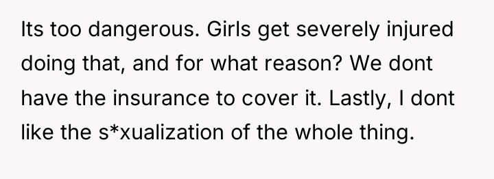 Its too dangerous. Girls get severely injured doing that, and...