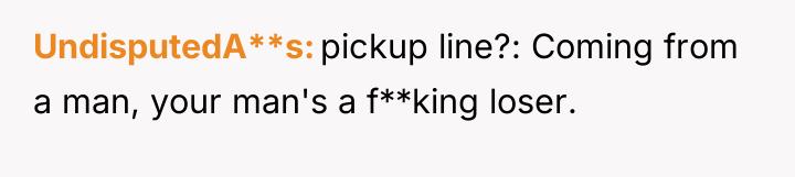 UndisputedA**s pickup line?: Coming from a man, your man's a...