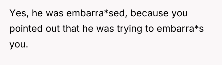 Yes, he was embarra*sed, because you pointed out that he...
