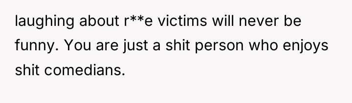 laughing about r**e victims will never be funny. You are...