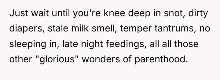 Just wait until you're knee deep in snot, dirty diapers,...