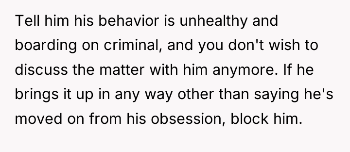 Tell him his behavior is unhealthy and boarding on criminal,...