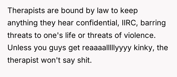 Therapists are bound by law to keep anything they hear...