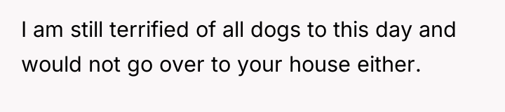 I am still terrified of all dogs to this day...