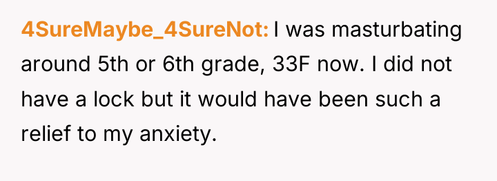 4SureMaybe_4SureNot I was masturbating around 5th or 6th grade, 33F...