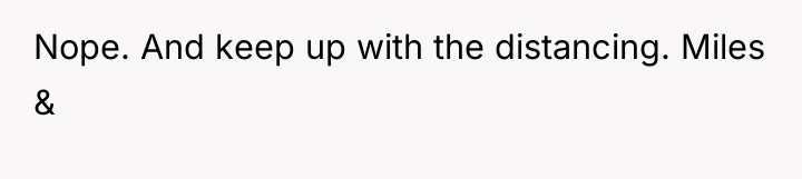 Nope. And keep up with the distancing. Miles &