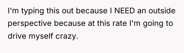 I'm typing this out because I NEED an outside perspective...