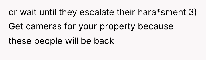 or wait until they escalate their hara*sment 3) Get cameras...
