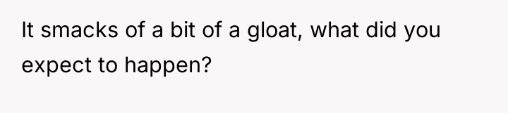 It smacks of a bit of a gloat, what did...