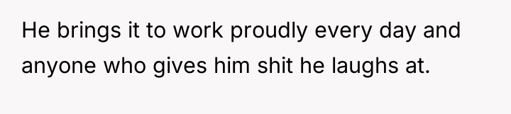 He brings it to work proudly every day and anyone...