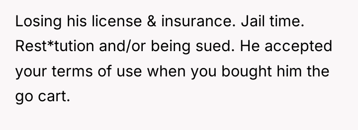 Losing his license & insurance. Jail time. Rest*tution and/or being...
