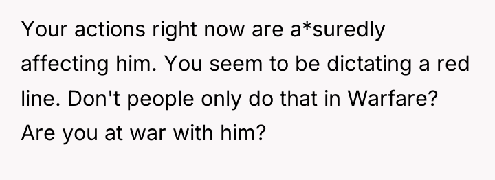 Your actions right now are a*suredly affecting him. You seem...