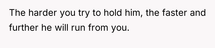 The harder you try to hold him, the faster and...