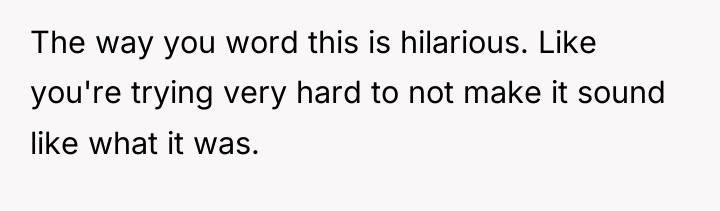 The way you word this is hilarious. Like you're trying...