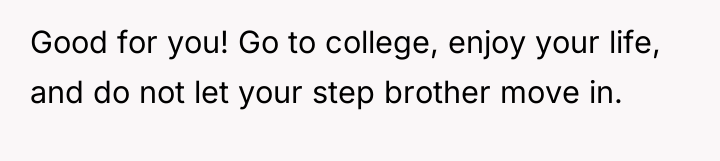 Good for you! Go to college, enjoy your life, and...