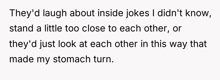 They'd laugh about inside jokes I didn't know, stand a...