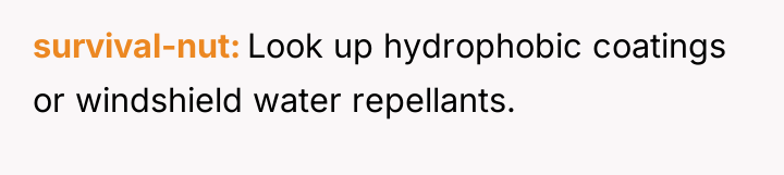 survival-nut Look up hydrophobic coatings or windshield water repellants.
