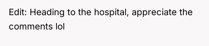 Edit: Heading to the hospital, appreciate the comments lol