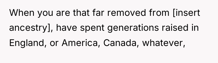 When you are that far removed from [insert ancestry], have...