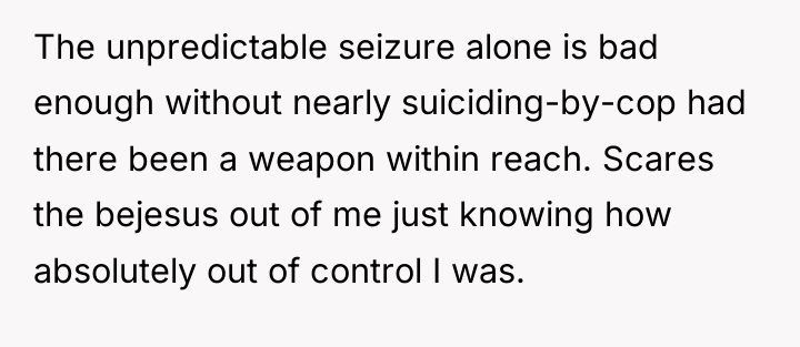 The unpredictable seizure alone is bad enough without nearly suiciding-by-cop...