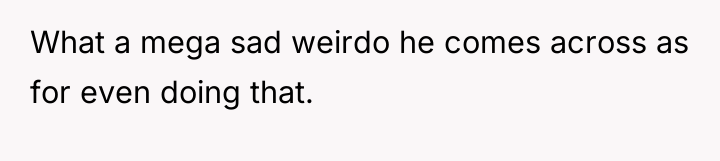 What a mega sad weirdo he comes across as for...