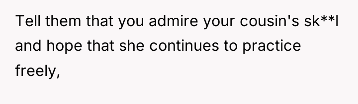 Tell them that you admire your cousin's sk**l and hope...