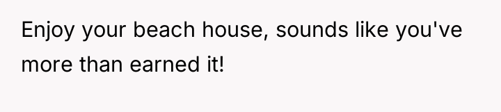 Enjoy your beach house, sounds like you've more than earned...