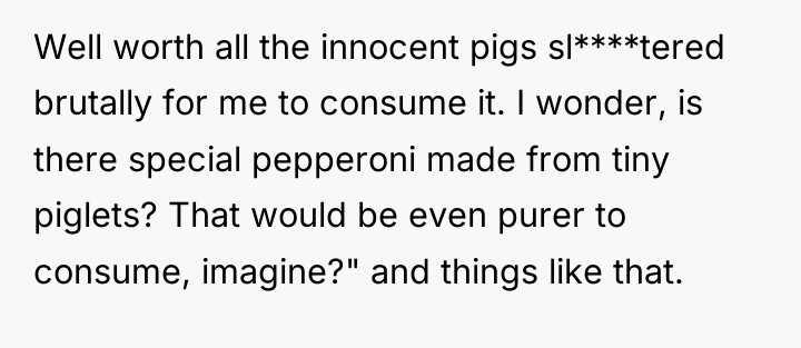 Well worth all the innocent pigs sl****tered brutally for me...