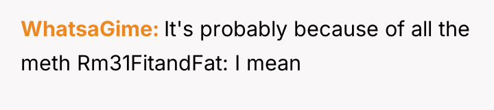 WhatsaGime It's probably because of all the meth Rm31FitandFat: I...