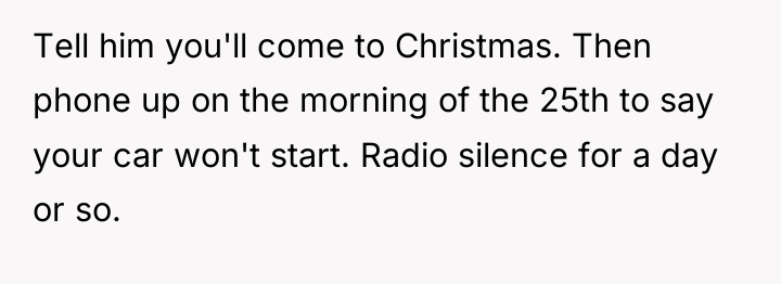 Tell him you'll come to Christmas. Then phone up on...