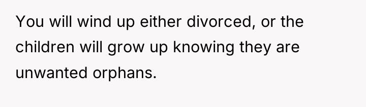 You will wind up either divorced, or the children will...