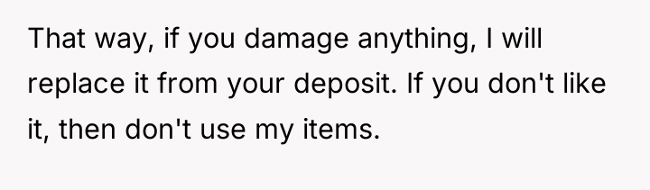 That way, if you damage anything, I will replace it...
