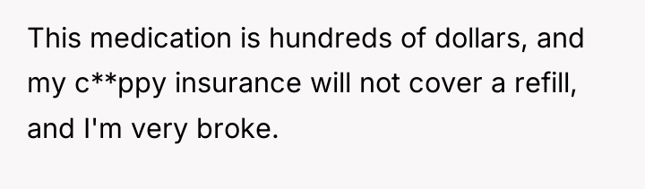 This medication is hundreds of dollars, and my c**ppy insurance...