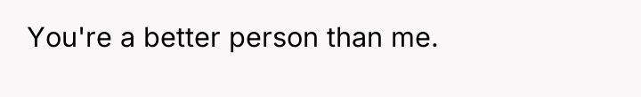 You're a better person than me.