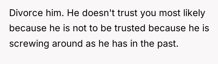 Divorce him. He doesn't trust you most likely because he...