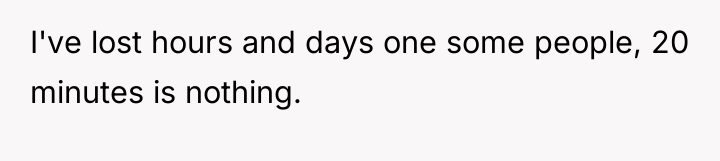I've lost hours and days one some people, 20 minutes...