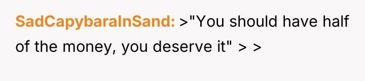 SadCapybaraInSand >"You should have half of the money, you deserve...