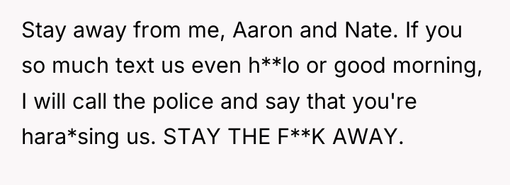 Stay away from me, Aaron and Nate. If you so...