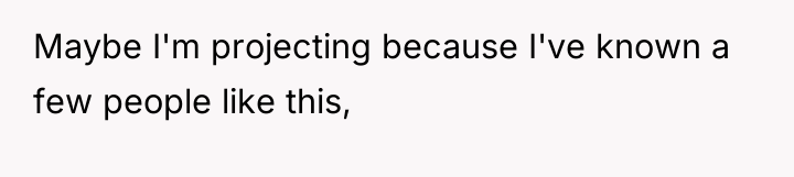 Maybe I'm projecting because I've known a few people like...
