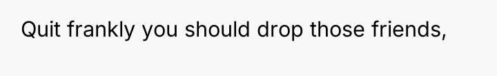 Quit frankly you should drop those friends,