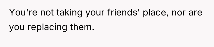 You're not taking your friends' place, nor are you replacing...