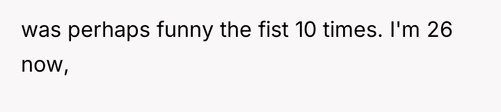 was perhaps funny the fist 10 times. I'm 26 now,