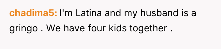 chadima5 I'm Latina and my husband is a gringo ....