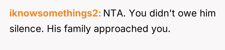 iknowsomethings2 NTA. You didn't owe him silence. His family approached...
