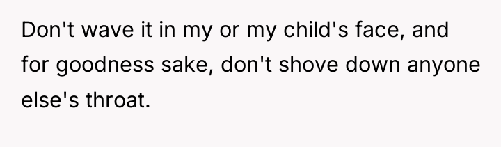 Don't wave it in my or my child's face, and...