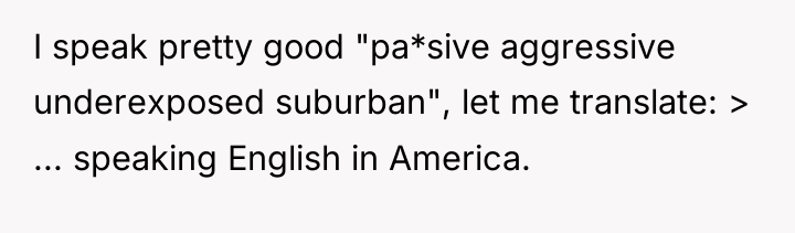I speak pretty good "pa*sive aggressive underexposed suburban", let me...