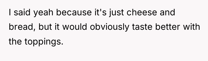 I said yeah because it's just cheese and bread, but...