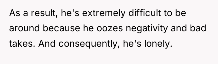 As a result, he's extremely difficult to be around because...
